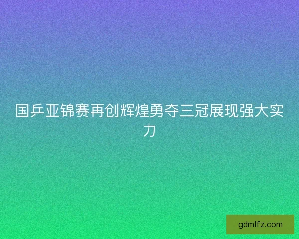 国乒亚锦赛再创辉煌勇夺三冠展现强大实力