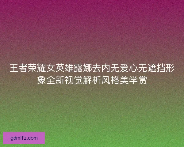 王者荣耀女英雄露娜去内无爱心无遮挡形象全新视觉解析风格美学赏