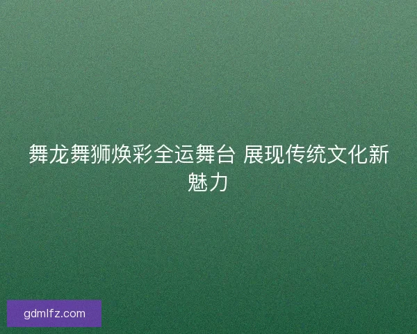 舞龙舞狮焕彩全运舞台 展现传统文化新魅力