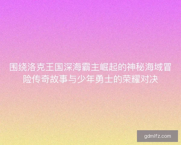 围绕洛克王国深海霸主崛起的神秘海域冒险传奇故事与少年勇士的荣耀对决