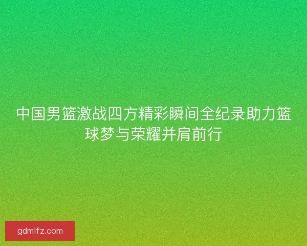 中国男篮激战四方精彩瞬间全纪录助力篮球梦与荣耀并肩前行