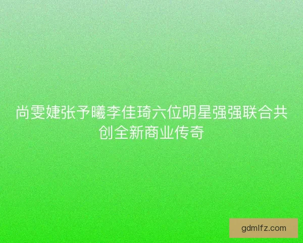 尚雯婕张予曦李佳琦六位明星强强联合共创全新商业传奇
