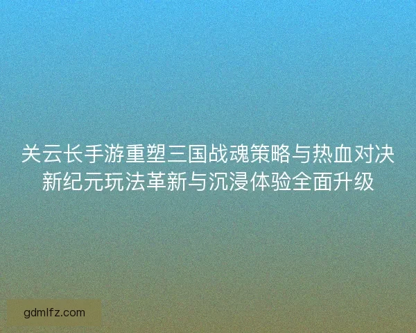 关云长手游重塑三国战魂策略与热血对决新纪元玩法革新与沉浸体验全面升级