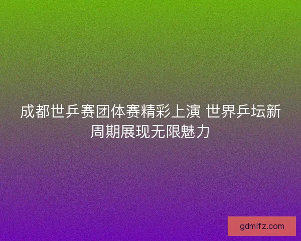 成都世乒赛团体赛精彩上演 世界乒坛新周期展现无限魅力
