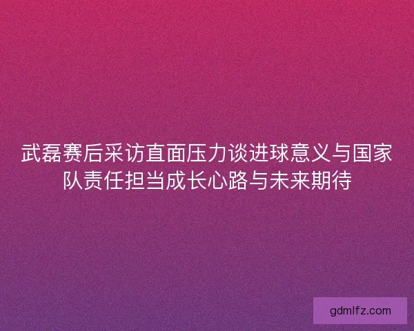 武磊赛后采访直面压力谈进球意义与国家队责任担当成长心路与未来期待