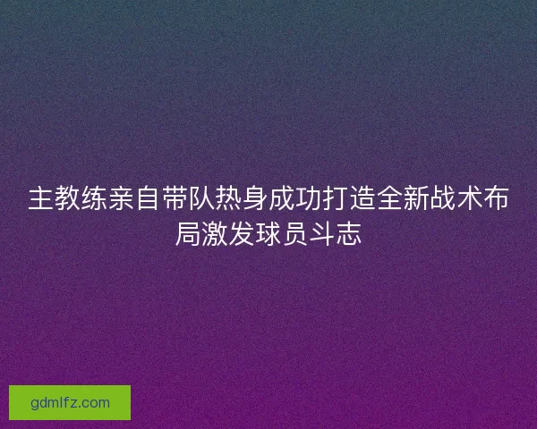 主教练亲自带队热身成功打造全新战术布局激发球员斗志