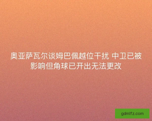 奥亚萨瓦尔谈姆巴佩越位干扰 中卫已被影响但角球已开出无法更改
